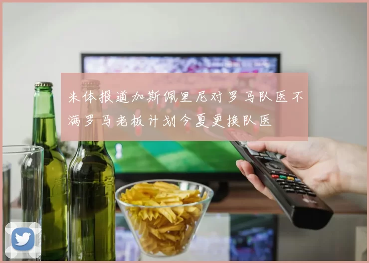 米体报道加斯佩里尼对罗马队医不满罗马老板计划今夏更换队医