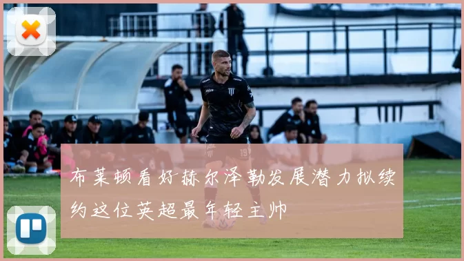 布莱顿看好赫尔泽勒发展潜力拟续约这位英超最年轻主帅