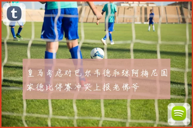 皇马考虑对巴尔韦德和琼阿梅尼国家德比停赛冲突上报老佛爷