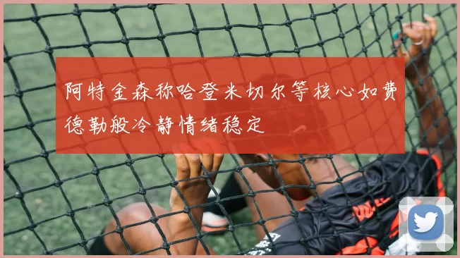阿特金森称哈登米切尔等核心如费德勒般冷静情绪稳定