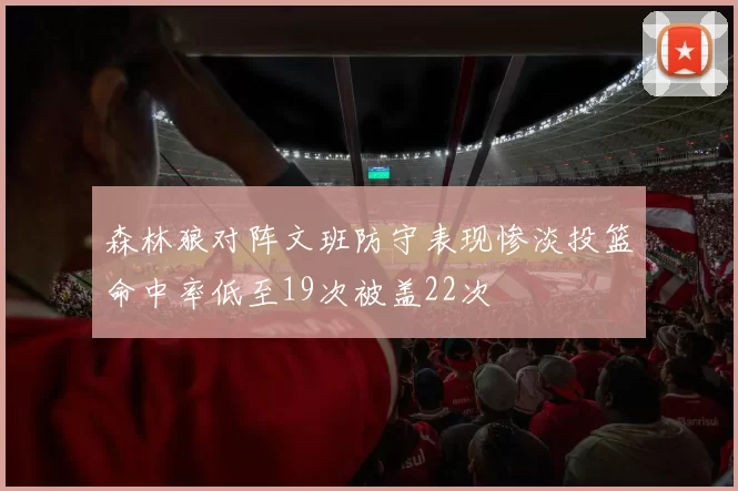 森林狼对阵文班防守表现惨淡投篮命中率低至19次被盖22次