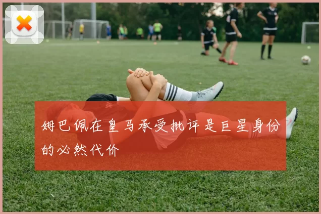 姆巴佩在皇马承受批评是巨星身份的必然代价