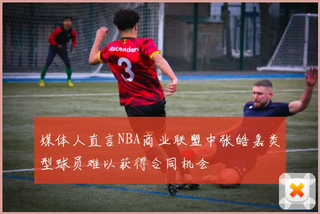 媒体人直言NBA商业联盟中张皓嘉类型球员难以获得合同机会