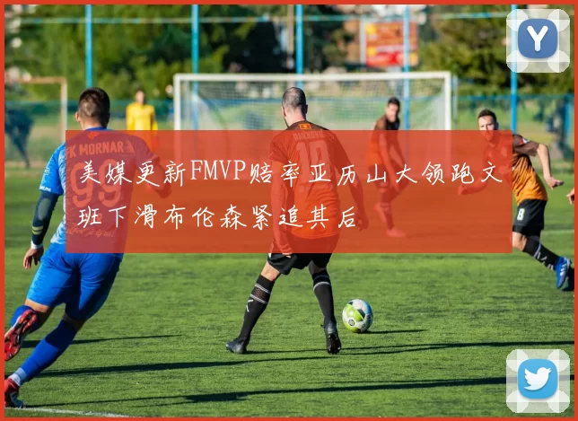 美媒更新FMVP赔率亚历山大领跑文班下滑布伦森紧追其后
