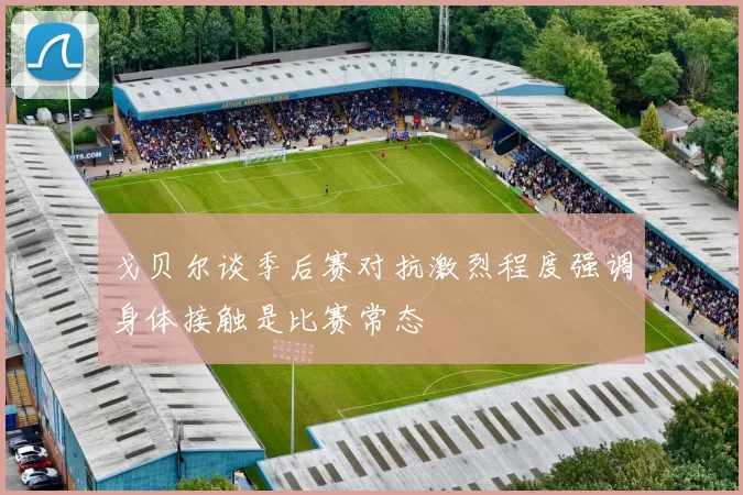 戈贝尔谈季后赛对抗激烈程度强调身体接触是比赛常态