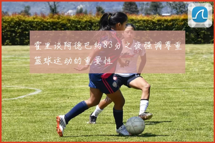 霍里谈阿德巴约83分之夜强调尊重篮球运动的重要性