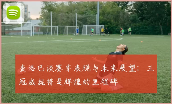 查洛巴谈赛季表现与未来展望：三冠成就将是辉煌的里程碑