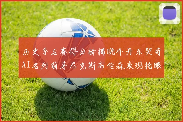 历史季后赛得分榜揭晓乔丹东契奇AI名列前茅尼克斯布伦森表现抢眼