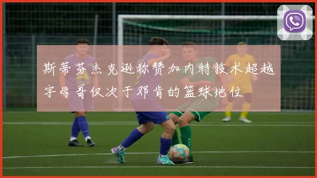斯蒂芬杰克逊称赞加内特技术超越字母哥仅次于邓肯的篮球地位