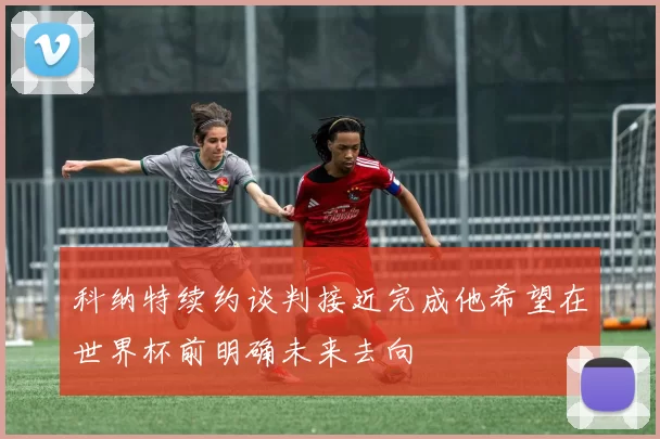 科纳特续约谈判接近完成他希望在世界杯前明确未来去向