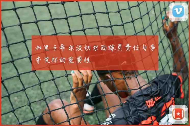加里卡希尔谈切尔西球员责任与争夺奖杯的重要性