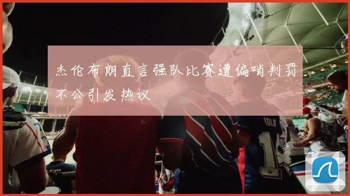 杰伦布朗直言强队比赛遭偏哨判罚不公引发热议